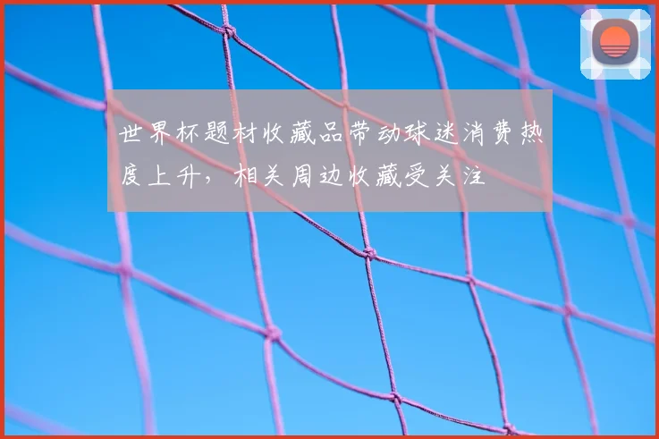 世界杯题材收藏品带动球迷消费热度上升，相关周边收藏受关注