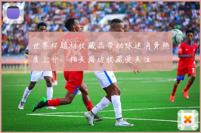 世界杯题材收藏品带动球迷消费热度上升,相关周边收藏受关注