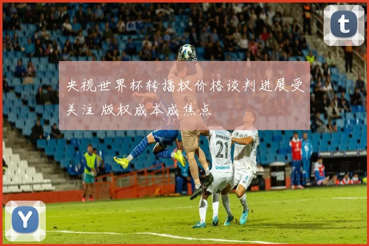 央视世界杯转播权价格谈判进展受关注 版权成本成焦点