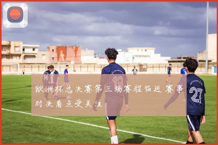欧洲杯总决赛第三场赛程临近 赛事对决看点受关注