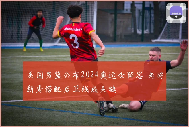 美国男篮公布2024奥运会阵容 老将新秀搭配后卫线成关键